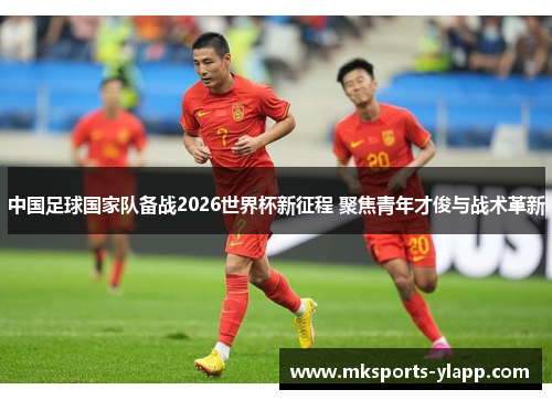 中国足球国家队备战2026世界杯新征程 聚焦青年才俊与战术革新