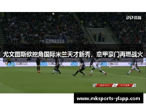 尤文图斯欲挖角国际米兰天才新秀，意甲豪门再燃战火