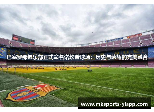 巴塞罗那俱乐部正式命名诺坎普球场：历史与荣耀的完美融合