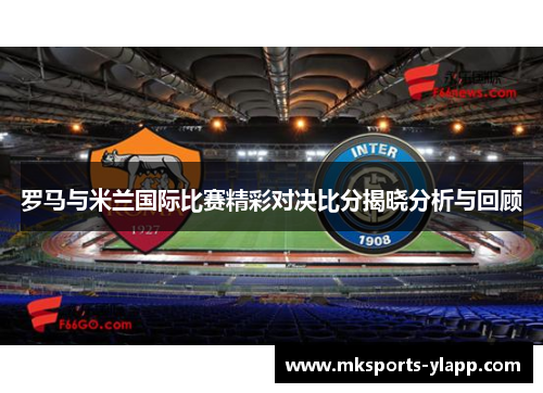 罗马与米兰国际比赛精彩对决比分揭晓分析与回顾